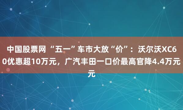 中国股票网 “五一”车市大放“价”：沃尔沃XC60优惠超10万元，广汽丰田一口价最高官降4.4万元