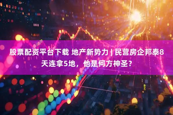 股票配资平台下载 地产新势力 | 民营房企邦泰8天连拿5地，他是何方神圣？