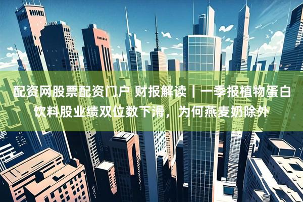 配资网股票配资门户 财报解读｜一季报植物蛋白饮料股业绩双位数下滑，为何燕麦奶除外