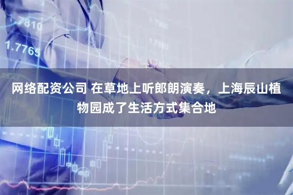 网络配资公司 在草地上听郎朗演奏，上海辰山植物园成了生活方式集合地