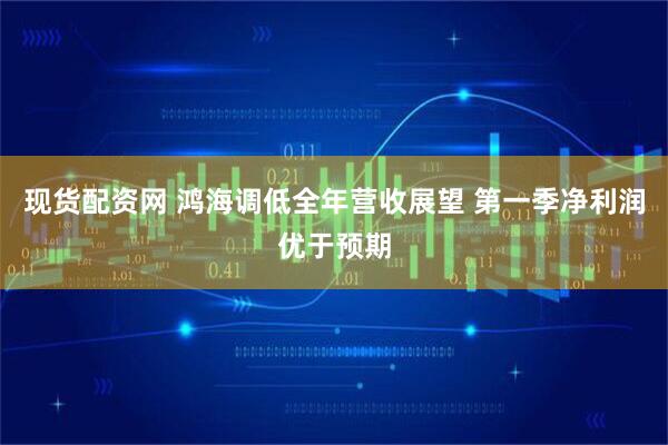 现货配资网 鸿海调低全年营收展望 第一季净利润优于预期