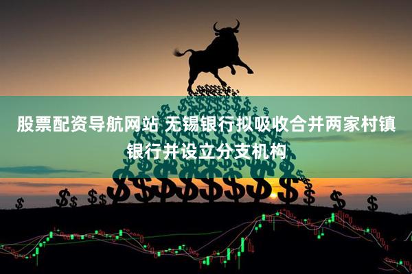 股票配资导航网站 无锡银行拟吸收合并两家村镇银行并设立分支机构