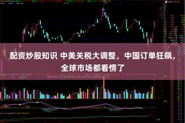 配资炒股知识 中美关税大调整，中国订单狂飙，全球市场都看愣了