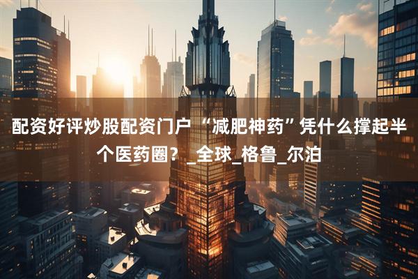 配资好评炒股配资门户 “减肥神药”凭什么撑起半个医药圈？_全球_格鲁_尔泊