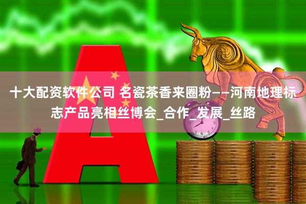 十大配资软件公司 名瓷茶香来圈粉——河南地理标志产品亮相丝博会_合作_发展_丝路