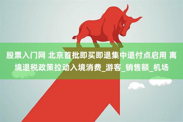 股票入门网 北京首批即买即退集中退付点启用 离境退税政策拉动入境消费_游客_销售额_机场