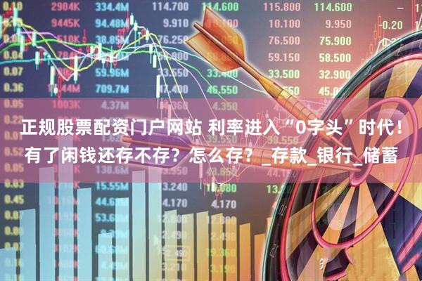正规股票配资门户网站 利率进入“0字头”时代！有了闲钱还存不存？怎么存？_存款_银行_储蓄