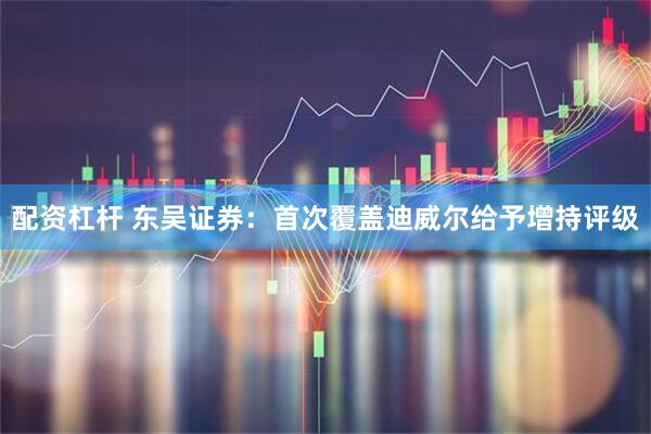配资杠杆 东吴证券：首次覆盖迪威尔给予增持评级