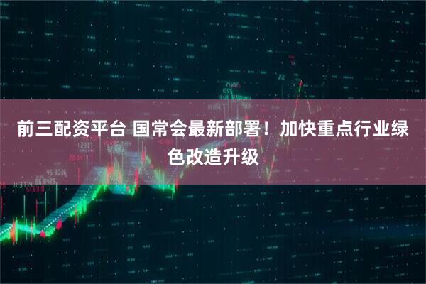 前三配资平台 国常会最新部署！加快重点行业绿色改造升级