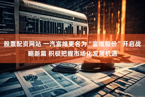 股票配资网站 一汽富维更名为“富维股份”开启战略新篇 积极把握市场化发展机遇