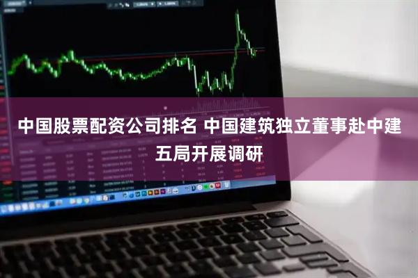 中国股票配资公司排名 中国建筑独立董事赴中建五局开展调研