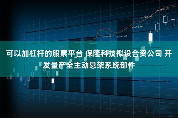 可以加杠杆的股票平台 保隆科技拟设合资公司 开发量产全主动悬架系统部件