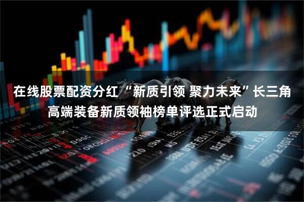 在线股票配资分红 “新质引领 聚力未来”长三角高端装备新质领袖榜单评选正式启动