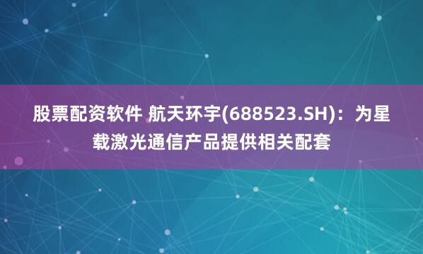 股票配资软件 航天环宇(688523.SH)：为星载激光通信产品提供相关配套