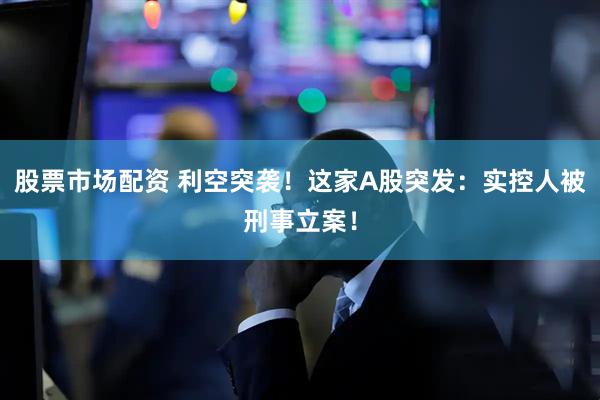 股票市场配资 利空突袭！这家A股突发：实控人被刑事立案！