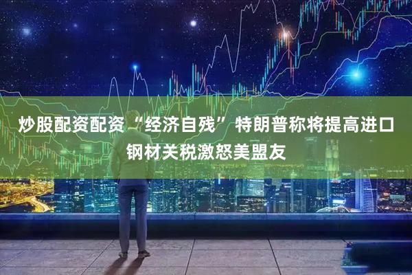 炒股配资配资 “经济自残” 特朗普称将提高进口钢材关税激怒美盟友
