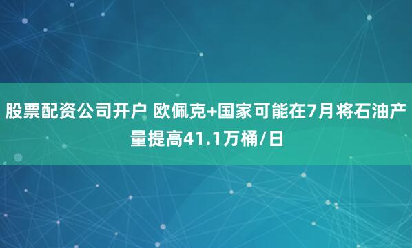股票配资公司开户 欧佩克+国家可能在7月将石油产量提高41.1万桶/日