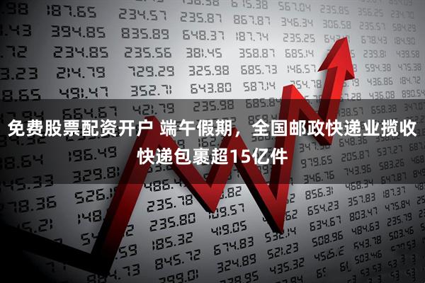 免费股票配资开户 端午假期，全国邮政快递业揽收快递包裹超15亿件