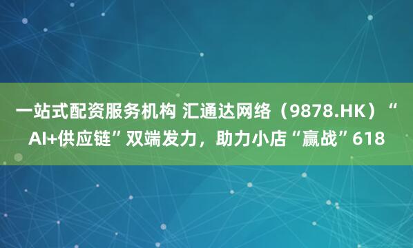 一站式配资服务机构 汇通达网络（9878.HK）“AI+供应链”双端发力，助力小店“赢战”618