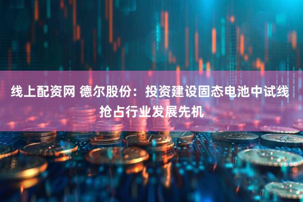 线上配资网 德尔股份：投资建设固态电池中试线 抢占行业发展先机