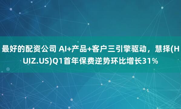 最好的配资公司 AI+产品+客户三引擎驱动，慧择(HUIZ.US)Q1首年保费逆势环比增长31%