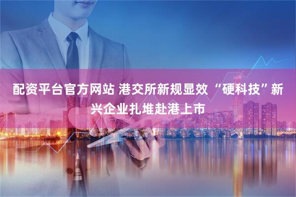 配资平台官方网站 港交所新规显效 “硬科技”新兴企业扎堆赴港上市
