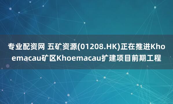 专业配资网 五矿资源(01208.HK)正在推进Khoemacau矿区Khoemacau扩建项目前期工程