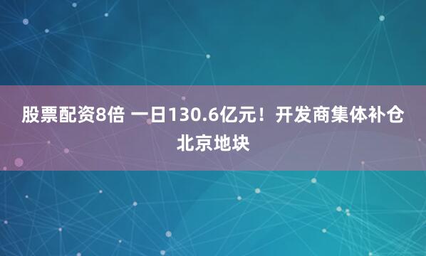 股票配资8倍 一日130.6亿元！开发商集体补仓北京地块