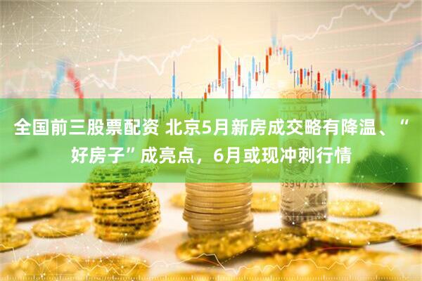 全国前三股票配资 北京5月新房成交略有降温、“好房子”成亮点，6月或现冲刺行情