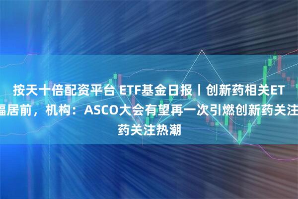 按天十倍配资平台 ETF基金日报丨创新药相关ETF涨幅居前，机构：ASCO大会有望再一次引燃创新药关注热潮