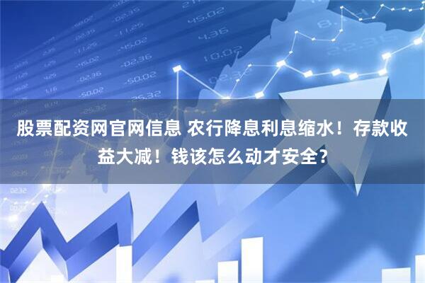 股票配资网官网信息 农行降息利息缩水！存款收益大减！钱该怎么动才安全？