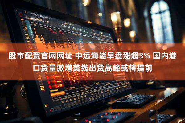 股市配资官网网址 中远海能早盘涨超3% 国内港口货量激增美线出货高峰或将提前