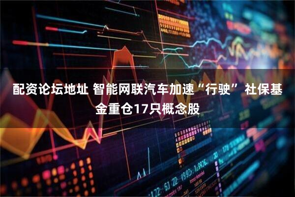 配资论坛地址 智能网联汽车加速“行驶” 社保基金重仓17只概念股
