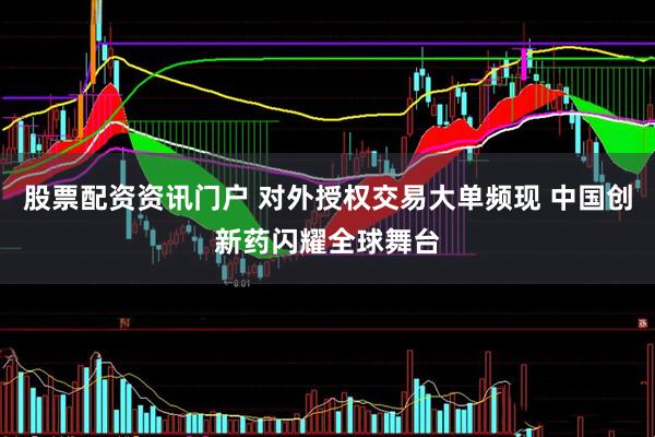 股票配资资讯门户 对外授权交易大单频现 中国创新药闪耀全球舞台
