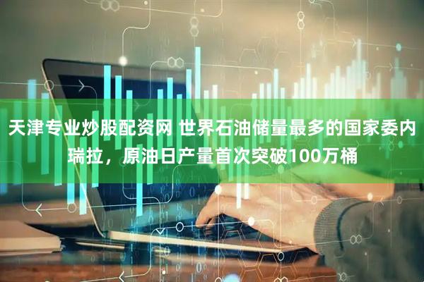 天津专业炒股配资网 世界石油储量最多的国家委内瑞拉，原油日产量首次突破100万桶