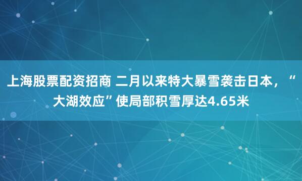 上海股票配资招商 二月以来特大暴雪袭击日本，“大湖效应”使局部积雪厚达4.65米