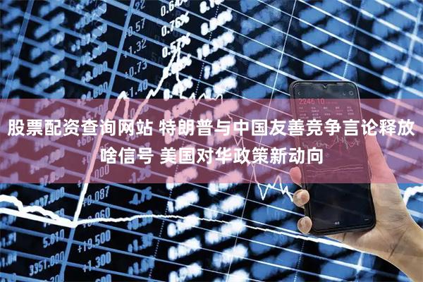 股票配资查询网站 特朗普与中国友善竞争言论释放啥信号 美国对华政策新动向
