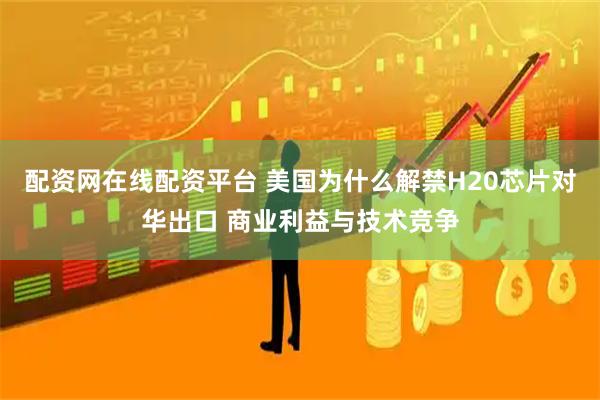 配资网在线配资平台 美国为什么解禁H20芯片对华出口 商业利益与技术竞争