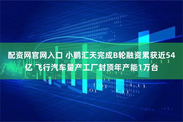 配资网官网入口 小鹏汇天完成B轮融资累获近54亿 飞行汽车量产工厂封顶年产能1万台