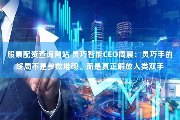 股票配资查询网站 灵巧智能CEO周晨：灵巧手的终局不是参数堆砌，而是真正解放人类双手