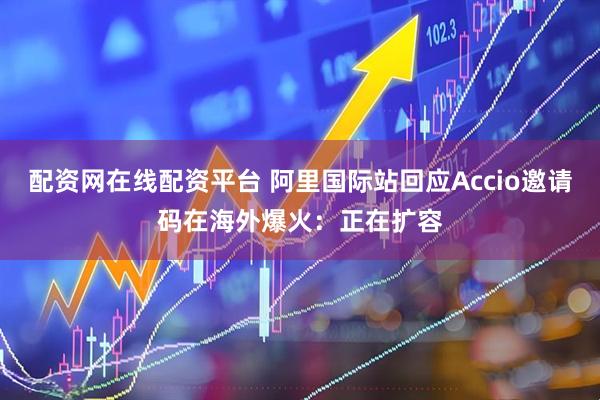 配资网在线配资平台 阿里国际站回应Accio邀请码在海外爆火：正在扩容