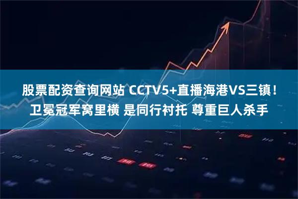 股票配资查询网站 CCTV5+直播海港VS三镇!卫冕冠军窝里横 是同行衬托 尊重巨人杀手