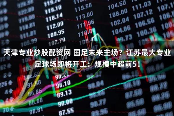 天津专业炒股配资网 国足未来主场?江苏最大专业足球场即将开工:规模中超前5!