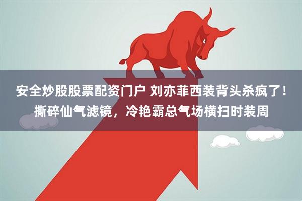 安全炒股股票配资门户 刘亦菲西装背头杀疯了！撕碎仙气滤镜，冷艳霸总气场横扫时装周
