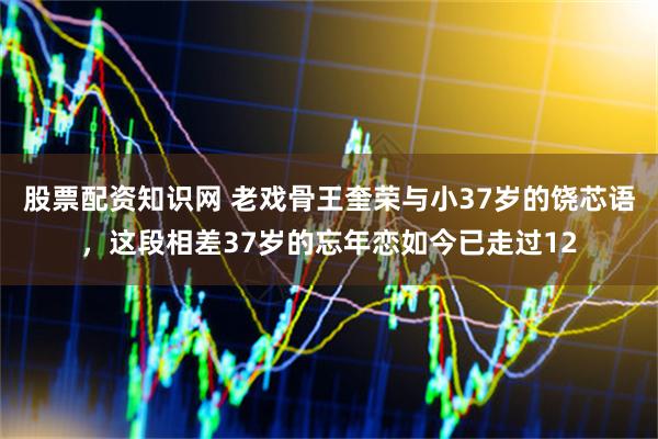 股票配资知识网 老戏骨王奎荣与小37岁的饶芯语，这段相差37岁的忘年恋如今已走过12