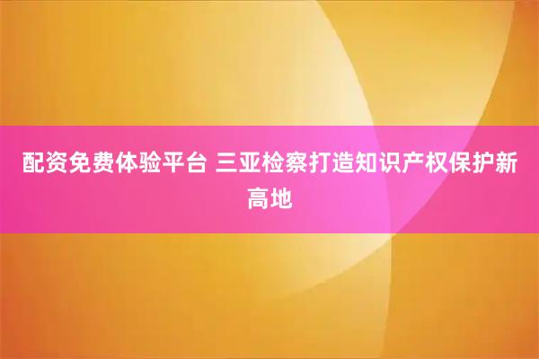 配资免费体验平台 三亚检察打造知识产权保护新高地