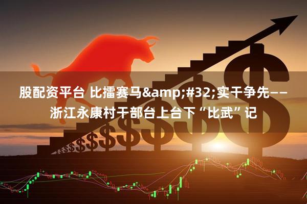 股配资平台 比擂赛马 实干争先——浙江永康村干部台上台下“比武”记