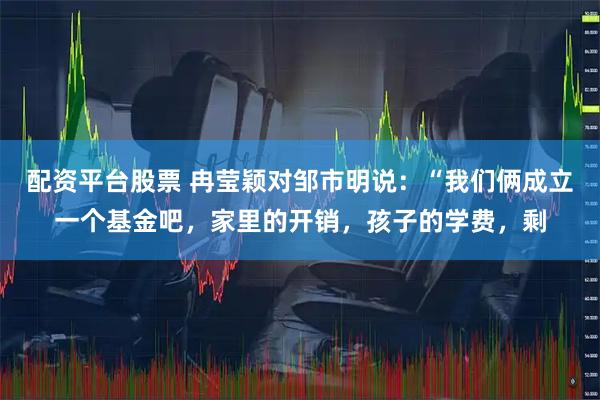 配资平台股票 冉莹颖对邹市明说：“我们俩成立一个基金吧，家里的开销，孩子的学费，剩