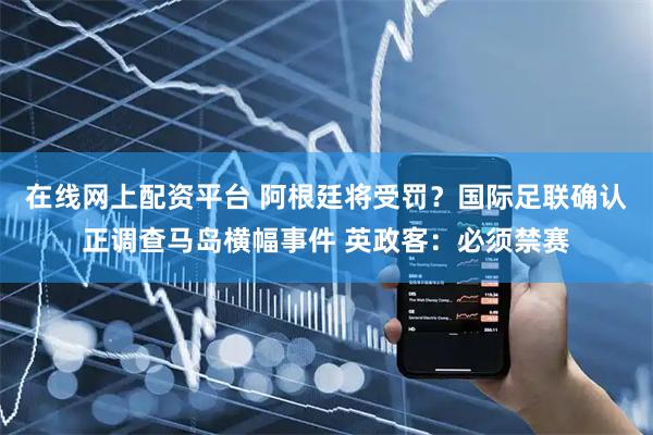 在线网上配资平台 阿根廷将受罚？国际足联确认正调查马岛横幅事件 英政客：必须禁赛