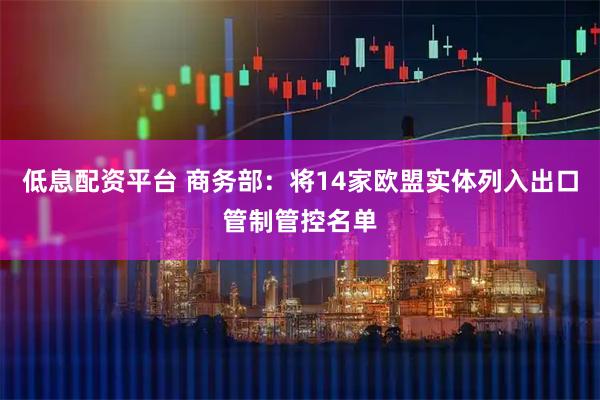 低息配资平台 商务部：将14家欧盟实体列入出口管制管控名单